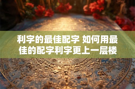 利字的最佳配字 如何用最佳的配字利字更上一层楼 利字的最佳配字 如何用最佳的配字利字更上一层楼