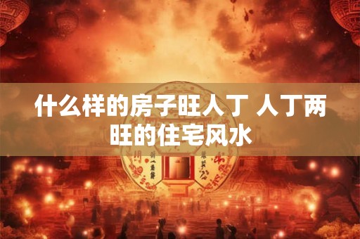 什么样的房子旺人丁 人丁两旺的住宅风水