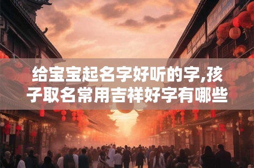 给宝宝起名字好听的字,孩子取名常用吉祥好字有哪些 给宝宝起名字好听的字,孩子取名常用吉祥好字有哪些