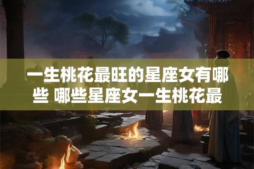 一生桃花最旺的星座女有哪些 哪些星座女一生桃花最旺 一生桃花最旺的星座女有哪些 哪些星座女一生桃花最旺