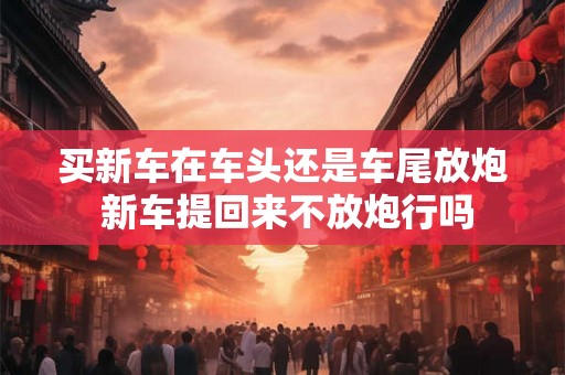 买新车在车头还是车尾放炮 新车提回来不放炮行吗 买新车在车头还是车尾放炮 新车提回来不放炮行吗