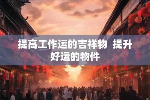 提高工作运的吉祥物  提升好运的物件
