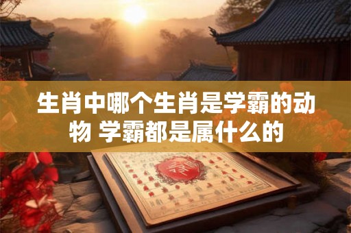 生肖中哪个生肖是学霸的动物 学霸都是属什么的