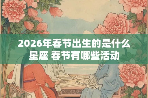 2026年春节出生的是什么星座 春节有哪些活动 2026年春节出生的是什么星座 春节有哪些活动
