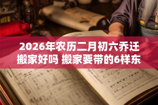 2026年农历二月初六乔迁搬家好吗 搬家要带的6样东西 2026年农历二月初六乔迁搬家好吗 搬家要带的6样东西