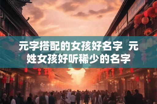 元字搭配的女孩好名字  元姓女孩好听稀少的名字