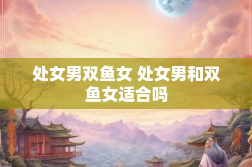 处女男双鱼女 处女男和双鱼女适合吗