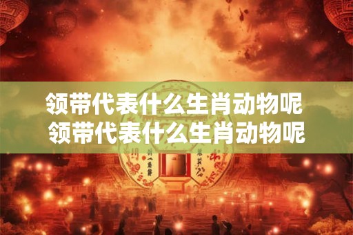 领带代表什么生肖动物呢 领带代表什么生肖动物呢