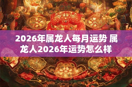 2026年属龙人每月运势 属龙人2026年运势怎么样 2026年属龙人每月运势 属龙人2026年运势怎么样