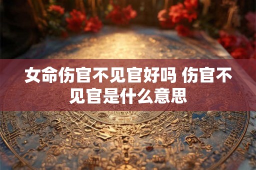 女命伤官不见官好吗 伤官不见官是什么意思