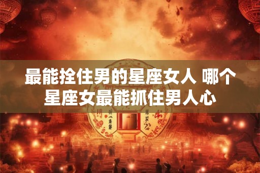 最能拴住男的星座女人 哪个星座女最能抓住男人心 最能拴住男的星座女人 哪个星座女最能抓住男人心