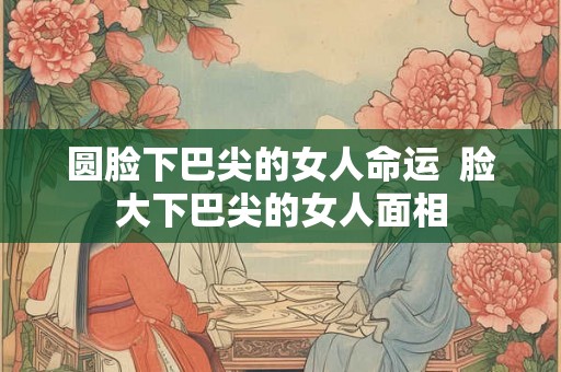圆脸下巴尖的女人命运  脸大下巴尖的女人面相
