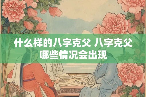 什么样的八字克父 八字克父哪些情况会出现