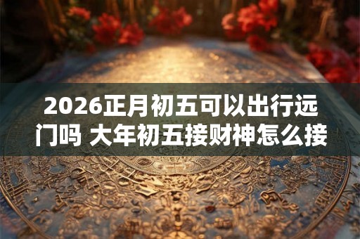 2026正月初五可以出行远门吗 大年初五接财神怎么接