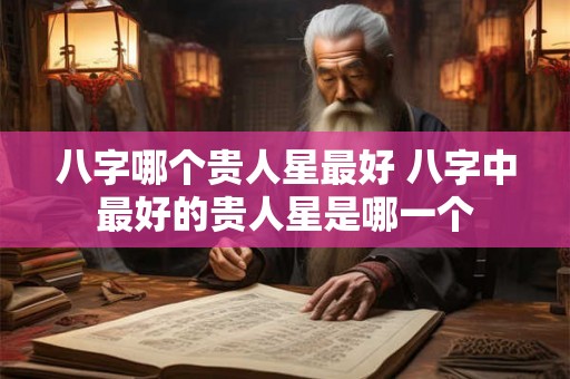 八字哪个贵人星最好 八字中最好的贵人星是哪一个 八字哪个贵人星最好 八字中最好的贵人星是哪一个