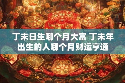 丁未日生哪个月大富 丁未年出生的人哪个月财运亨通