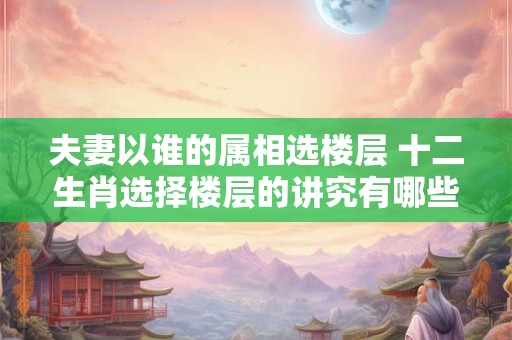 夫妻以谁的属相选楼层 十二生肖选择楼层的讲究有哪些
