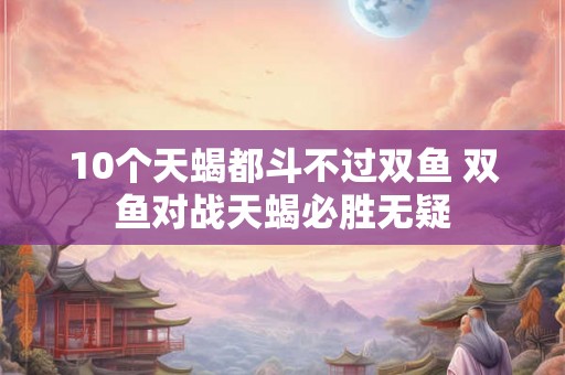 10个天蝎都斗不过双鱼 双鱼对战天蝎必胜无疑