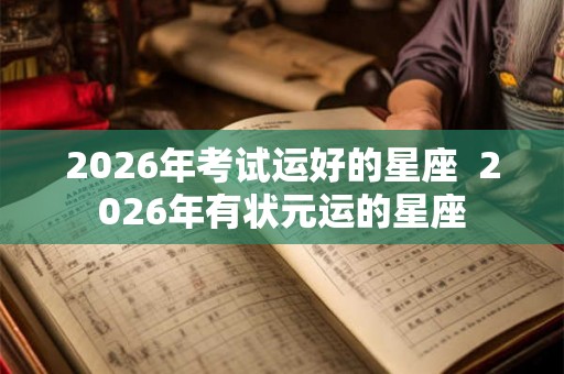 2026年考试运好的星座 2026年有状元运的星座 2026年考试运好的星座 2026年有状元运的星座