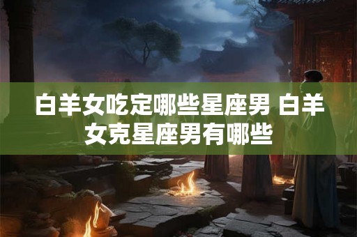 白羊女吃定哪些星座男 白羊女克星座男有哪些