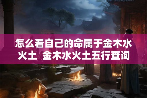 怎么看自己的命属于金木水火土 金木水火土五行查询表 怎么看自己的命属于金木水火土 金木水火土五行查询表
