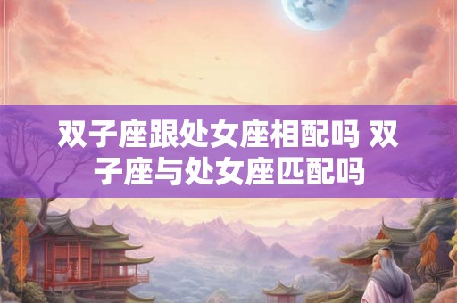 双子座跟处女座相配吗 双子座与处女座匹配吗
