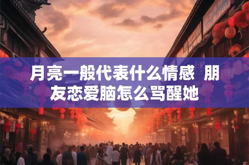 月亮一般代表什么情感 朋友恋爱脑怎么骂醒她 月亮一般代表什么情感 朋友恋爱脑怎么骂醒她