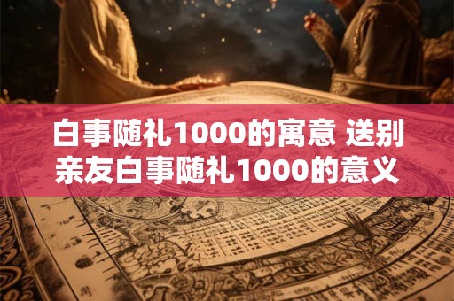 白事随礼1000的寓意 送别亲友白事随礼1000的意义
