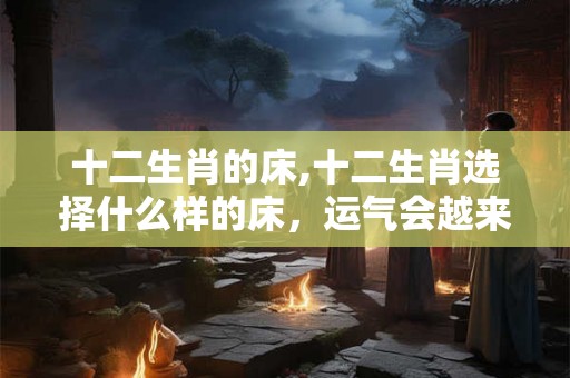 十二生肖的床,十二生肖选择什么样的床,运气会越来越好 十二生肖的床,十二生肖选择什么样的床,运气会越来越好