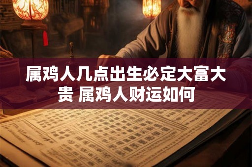 属鸡人几点出生必定大富大贵 属鸡人财运如何 属鸡人几点出生必定大富大贵 属鸡人财运如何