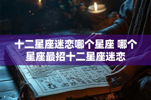 十二星座迷恋哪个星座 哪个星座最招十二星座迷恋 十二星座迷恋哪个星座 哪个星座最招十二星座迷恋
