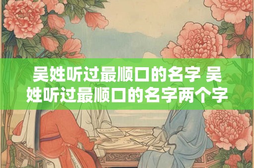 吴姓听过最顺口的名字 吴姓听过最顺口的名字两个字