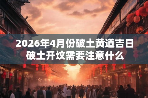 2026年4月份破土黄道吉日 破土开坟需要注意什么 2026年4月份破土黄道吉日 破土开坟需要注意什么