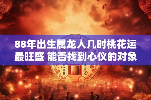 88年出生属龙人几时桃花运最旺盛 能否找到心仪的对象