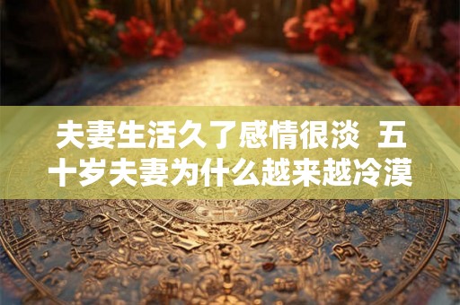 夫妻生活久了感情很淡 五十岁夫妻为什么越来越冷漠 夫妻生活久了感情很淡 五十岁夫妻为什么越来越冷漠