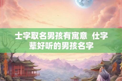 士字取名男孩有寓意  仕字辈好听的男孩名字