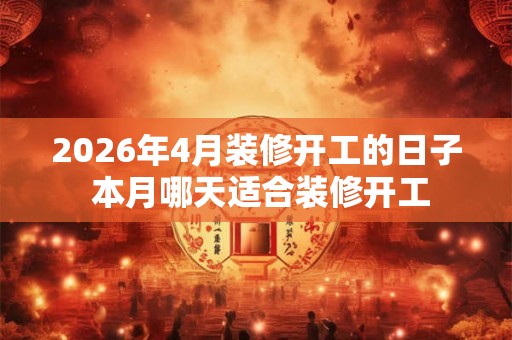 2026年4月装修开工的日子 本月哪天适合装修开工 2026年4月装修开工的日子 本月哪天适合装修开工