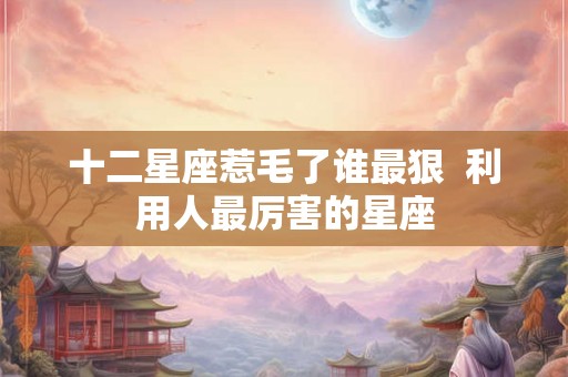 十二星座惹毛了谁最狠 利用人最厉害的星座 十二星座惹毛了谁最狠 利用人最厉害的星座