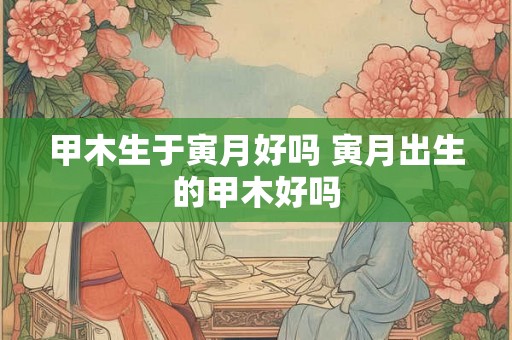 甲木生于寅月好吗 寅月出生的甲木好吗