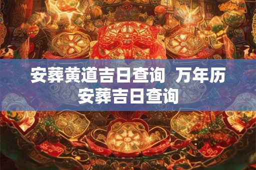 安葬黄道吉日查询 万年历安葬吉日查询 安葬黄道吉日查询 万年历安葬吉日查询