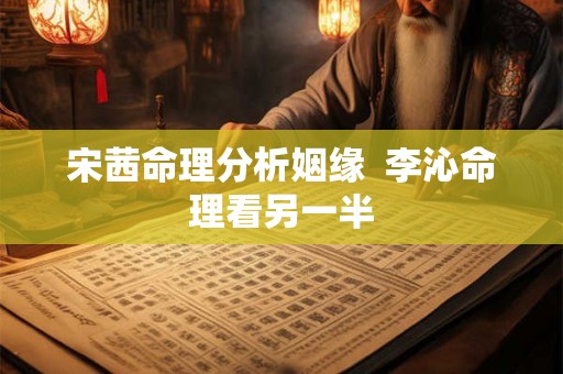宋茜命理分析姻缘  李沁命理看另一半