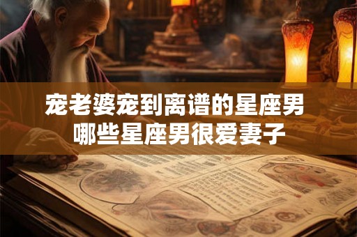 宠老婆宠到离谱的星座男 哪些星座男很爱妻子