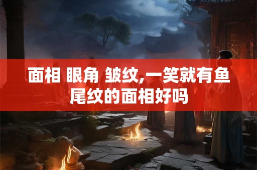 面相 眼角 皱纹,一笑就有鱼尾纹的面相好吗 面相 眼角 皱纹,一笑就有鱼尾纹的面相好吗