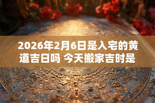 2026年2月6日是入宅的黄道吉日吗 今天搬家吉时是几点