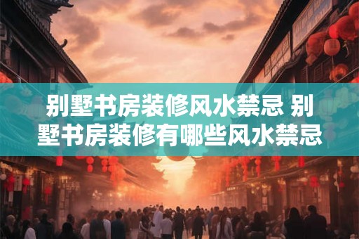 别墅书房装修风水禁忌 别墅书房装修有哪些风水禁忌