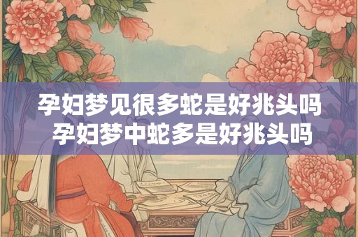 孕妇梦见很多蛇是好兆头吗 孕妇梦中蛇多是好兆头吗