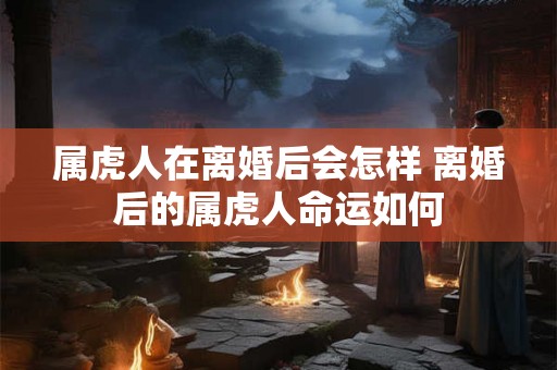 属虎人在离婚后会怎样 离婚后的属虎人命运如何