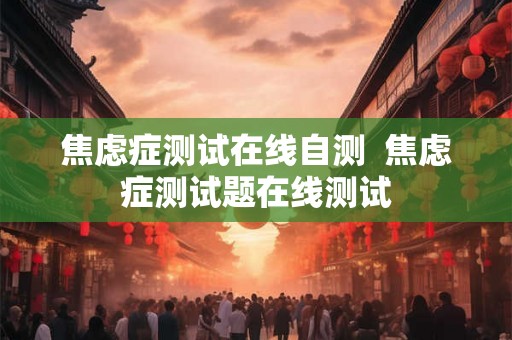 焦虑症测试在线自测  焦虑症测试题在线测试
