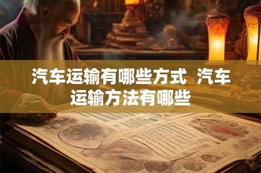 汽车运输有哪些方式  汽车运输方法有哪些