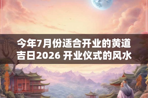 今年7月份适合开业的黄道吉日2026 开业仪式的风水讲究